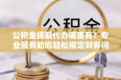立山公积金提取代办哪里有？专业服务助您轻松搞定财务问题