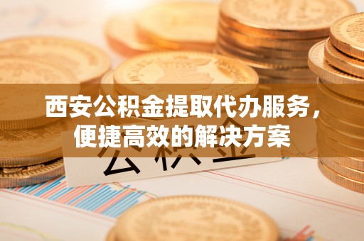 立山西安公积金提取代办服务，便捷高效的解决方案