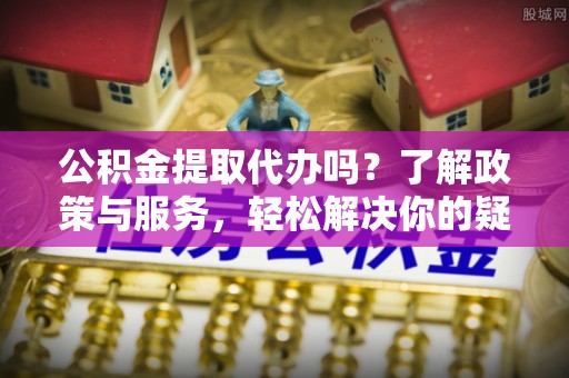 立山公积金提取代办吗？了解政策与服务，轻松解决你的疑问