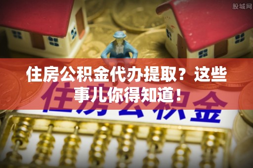 立山住房公积金代办提取？这些事儿你得知道！