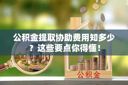 立山公积金提取协助费用知多少？这些要点你得懂！
