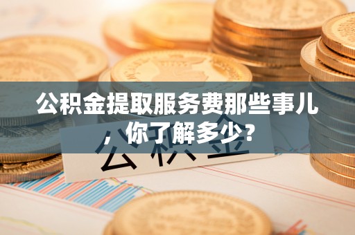 立山公积金提取服务费那些事儿，你了解多少？