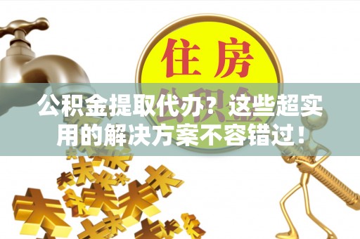 立山公积金提取代办？这些超实用的解决方案不容错过！
