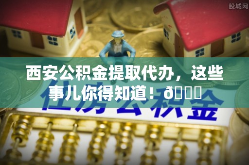立山西安公积金提取代办，这些事儿你得知道！😎
