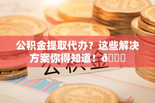 立山公积金提取代办？这些解决方案你得知道！😎