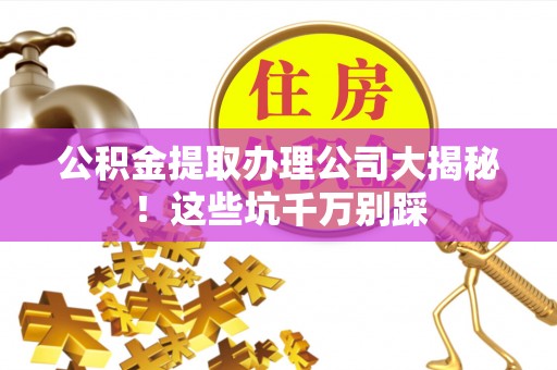 立山公积金提取办理公司大揭秘！这些坑千万别踩