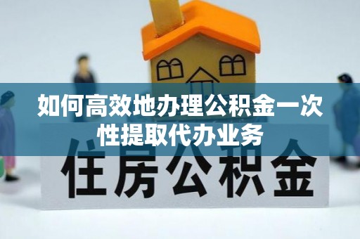 立山如何高效地办理公积金一次性提取代办业务