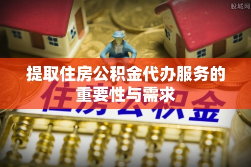 立山提取住房公积金代办服务的重要性与需求