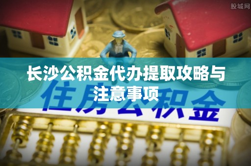 立山长沙公积金代办提取攻略与注意事项