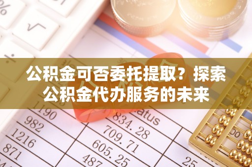 立山公积金可否委托提取？探索公积金代办服务的未来